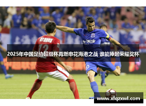 2025年中国足协超级杯再燃申花海港之战 谁能捧起荣耀奖杯