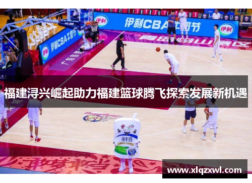 福建浔兴崛起助力福建篮球腾飞探索发展新机遇